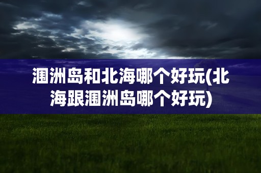 涠洲岛和北海哪个好玩(北海跟涠洲岛哪个好玩)