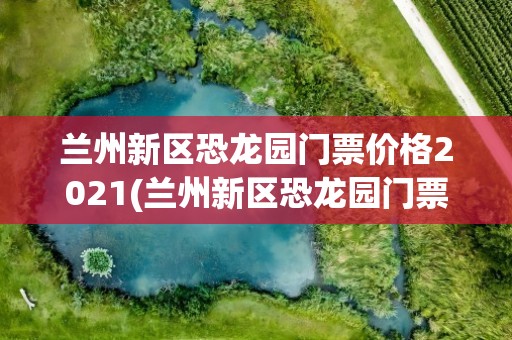 兰州新区恐龙园门票价格2021(兰州新区恐龙园门票价格2021年)