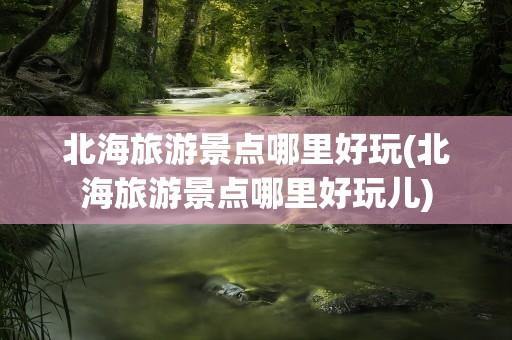 北海旅游景点哪里好玩(北海旅游景点哪里好玩儿)