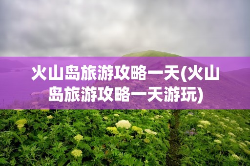 火山岛旅游攻略一天(火山岛旅游攻略一天游玩)