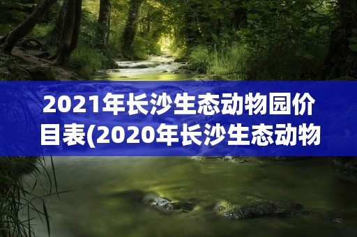 2021年长沙生态动物园价目表(2020年长沙生态动物园价目表)