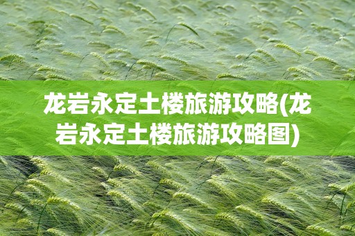 龙岩永定土楼旅游攻略(龙岩永定土楼旅游攻略图)