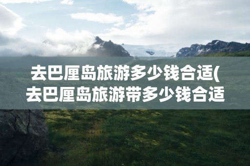 去巴厘岛旅游多少钱合适(去巴厘岛旅游带多少钱合适)