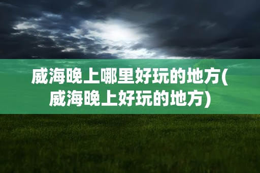 威海晚上哪里好玩的地方(威海晚上好玩的地方)