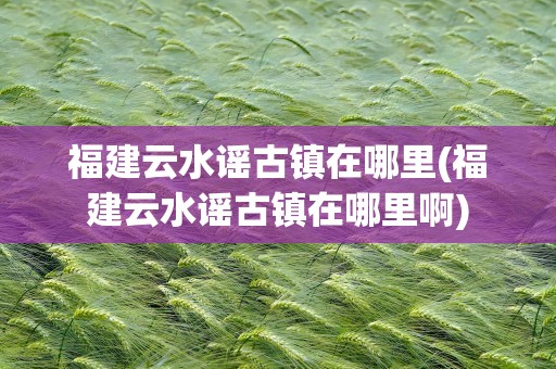 福建云水谣古镇在哪里(福建云水谣古镇在哪里啊)