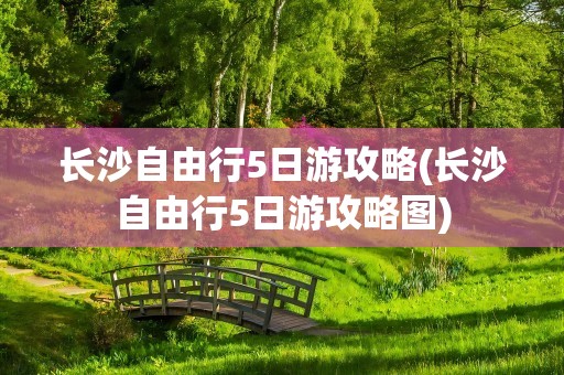 长沙自由行5日游攻略(长沙自由行5日游攻略图)