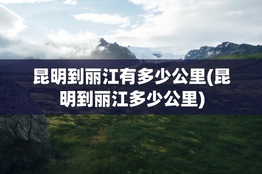 昆明到丽江有多少公里(昆明到丽江多少公里)