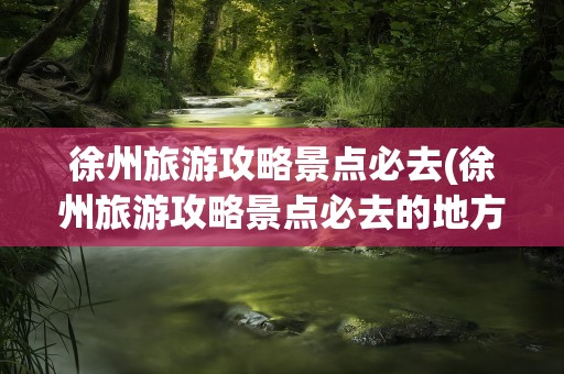 徐州旅游攻略景点必去(徐州旅游攻略景点必去的地方)