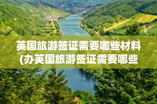 英国旅游签证需要哪些材料(办英国旅游签证需要哪些材料)