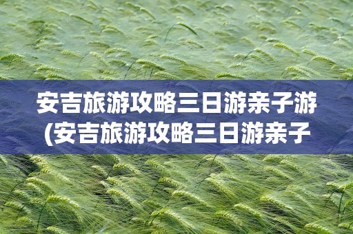 安吉旅游攻略三日游亲子游(安吉旅游攻略三日游亲子游路线)