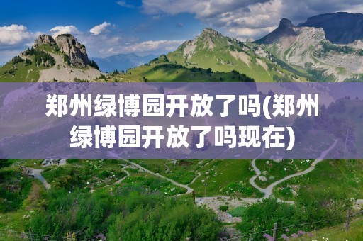 郑州绿博园开放了吗(郑州绿博园开放了吗现在)