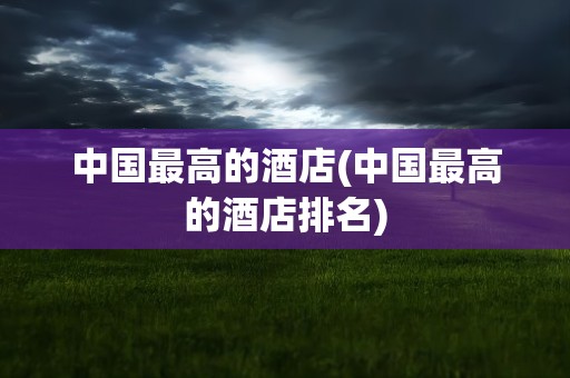 中国最高的酒店(中国最高的酒店排名)