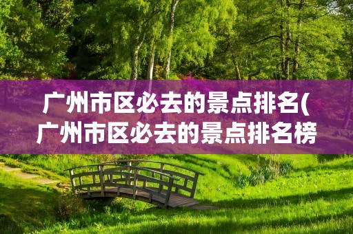 广州市区必去的景点排名(广州市区必去的景点排名榜)