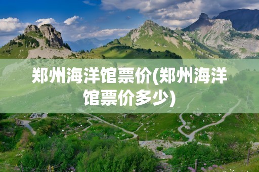郑州海洋馆票价(郑州海洋馆票价多少)