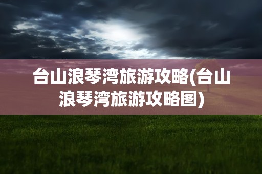 台山浪琴湾旅游攻略(台山浪琴湾旅游攻略图)