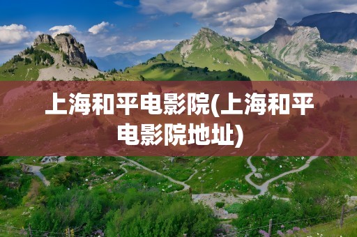 上海和平电影院(上海和平电影院地址)