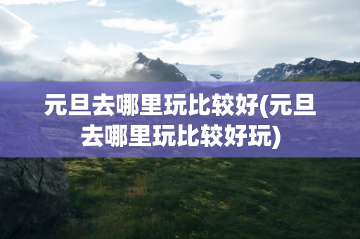 元旦去哪里玩比较好(元旦去哪里玩比较好玩)
