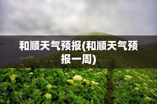 和顺天气预报(和顺天气预报一周)