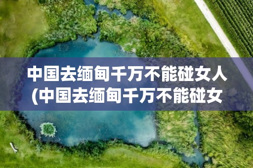 中国去缅甸千万不能碰女人(中国去缅甸千万不能碰女人为什么)
