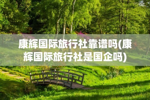 康辉国际旅行社靠谱吗(康辉国际旅行社是国企吗)