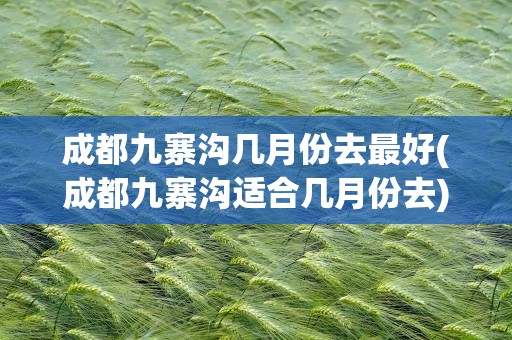 成都九寨沟几月份去最好(成都九寨沟适合几月份去)