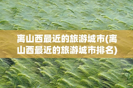 离山西最近的旅游城市(离山西最近的旅游城市排名)