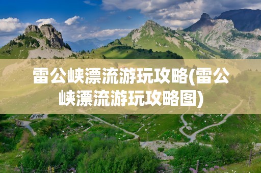 雷公峡漂流游玩攻略(雷公峡漂流游玩攻略图)