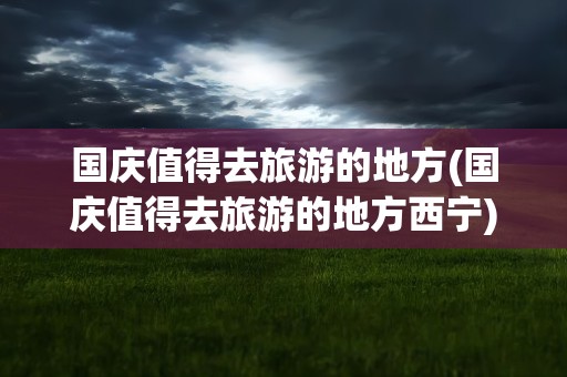国庆值得去旅游的地方(国庆值得去旅游的地方西宁)