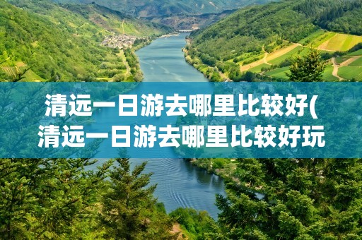 清远一日游去哪里比较好(清远一日游去哪里比较好玩)