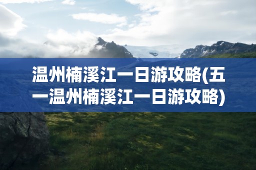 温州楠溪江一日游攻略(五一温州楠溪江一日游攻略)