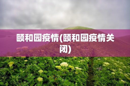 颐和园疫情(颐和园疫情关闭)