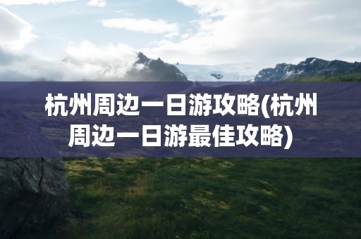 杭州周边一日游攻略(杭州周边一日游最佳攻略)