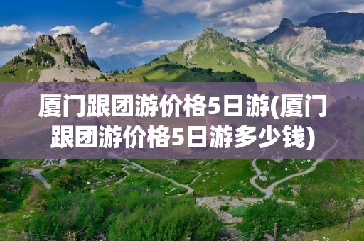 厦门跟团游价格5日游(厦门跟团游价格5日游多少钱)