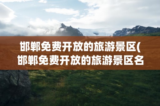 邯郸免费开放的旅游景区(邯郸免费开放的旅游景区名单)