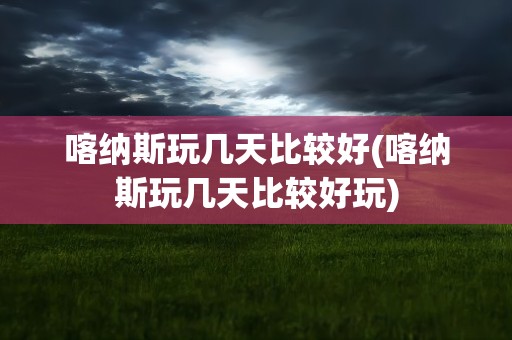 喀纳斯玩几天比较好(喀纳斯玩几天比较好玩)