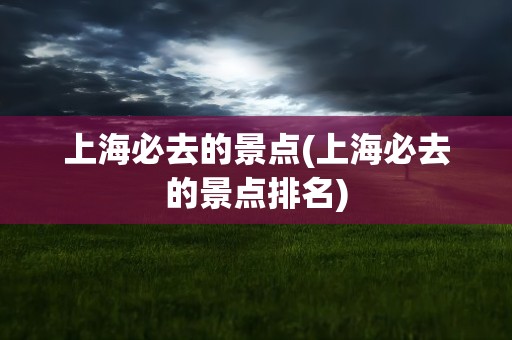 上海必去的景点(上海必去的景点排名)