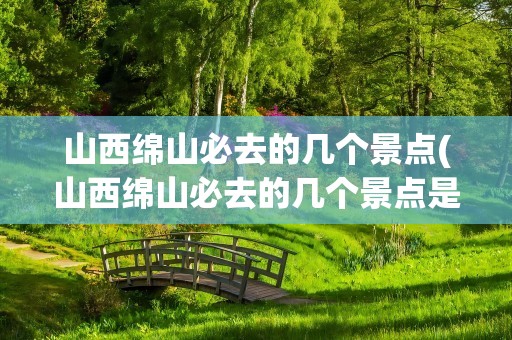 山西绵山必去的几个景点(山西绵山必去的几个景点是)