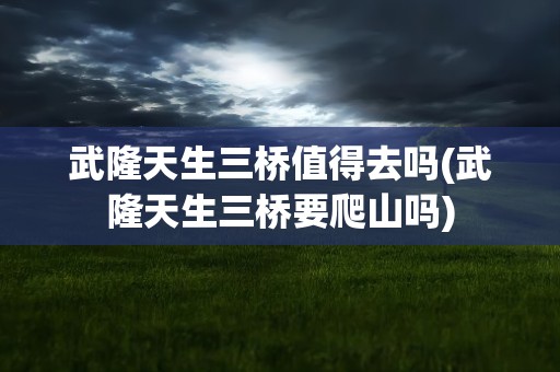 武隆天生三桥值得去吗(武隆天生三桥要爬山吗)