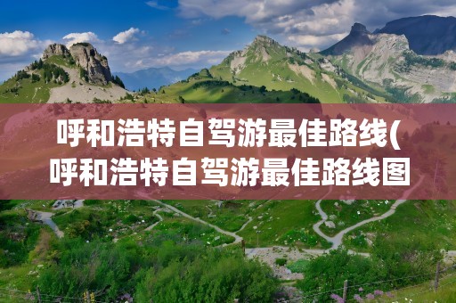 呼和浩特自驾游最佳路线(呼和浩特自驾游最佳路线图)