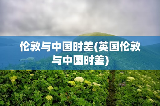 伦敦与中国时差(英国伦敦与中国时差)