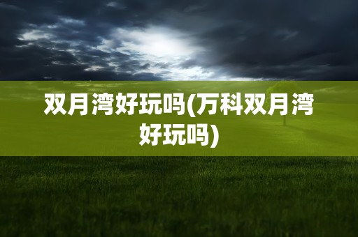 双月湾好玩吗(万科双月湾好玩吗)