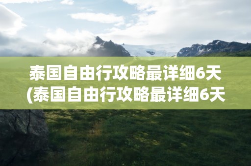 泰国自由行攻略最详细6天(泰国自由行攻略最详细6天到达)