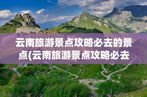 云南旅游景点攻略必去的景点(云南旅游景点攻略必去的景点排名)