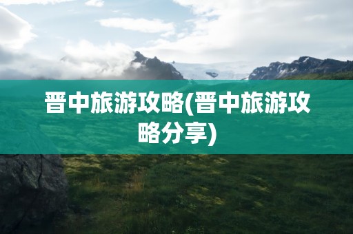 晋中旅游攻略(晋中旅游攻略分享)