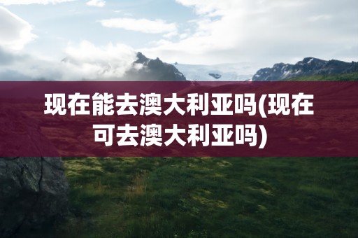 现在能去澳大利亚吗(现在可去澳大利亚吗)