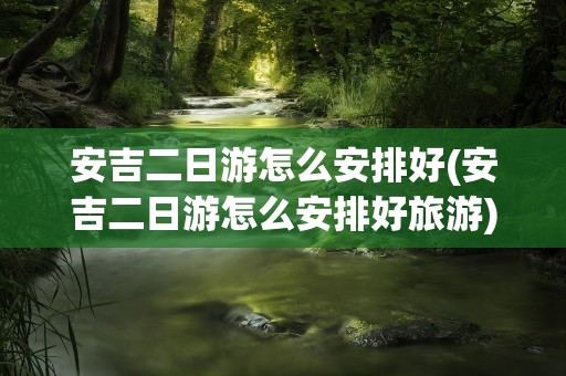 安吉二日游怎么安排好(安吉二日游怎么安排好旅游)