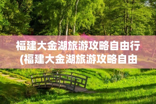 福建大金湖旅游攻略自由行(福建大金湖旅游攻略自由行路线)
