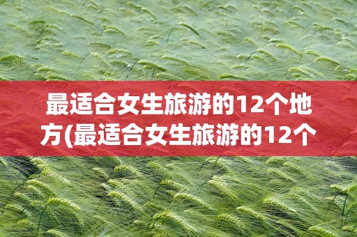 最适合女生旅游的12个地方(最适合女生旅游的12个地方排名)