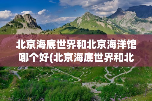 北京海底世界和北京海洋馆哪个好(北京海底世界和北京海洋馆哪个好玩)