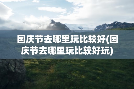 国庆节去哪里玩比较好(国庆节去哪里玩比较好玩)